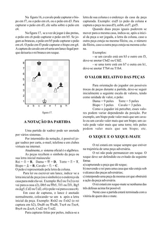 Na figura 16, o cavalo pode capturar o bis-
po em f7, ou o peão em c6, ou o peão em d3. Para
capturar o peão em d3, ele salta sobre o peão em
e4.
Na figura 17, se a vez de jogar é das pretas,
o peão em c6 pode capturar o peão em b5. Se jo-
gam as brancas, o peão em b5 pode capturar o peão
em c6. O peão em f3 pode capturar o bispo em g4.
Acapturadocavaloeme4seriaumlanceilegalpor-
que deixaria o rei branco em xeque.
XIIIIIIIIY
8-+k+-+-+0
7+-+-+-+-0
6-+p+-+-+0
5+P+-+-+-0
4-+-+n+l+0
3+-+-+P+-0
2-+-+-+-+0
1+-+K+-+-0
xabcdefghy
figura 17.
A NOTAÇÃO DA PARTIDA
Uma partida de xadrez pode ser anotada
por vários sistemas.
Por intermédio da notação, é possível jo-
gar xadrez por carta, e-mail, telefone e em clubes
virtuais na internet.
Atualmente, o sistema oficial é o algébrico.
As peças recebem o símbolo da peça ou
sua letra inicial maíuscula:
Rei = ¢ = R, Dama = £ = D, Torre = ¦ = T,
Bispo = ¥ = B, Cavalo = ¤ = C.
O peão é representado pela letra da coluna.
Para ler ou escrever um lance, indica-se a
letrainicialda peça(ouosímbolo)eoendereçoda
casaparaondeelavai. Exemplo:Re2ou¢e2(orei
vai para a casa e2), Db5 ou £b5, Tf1 ou ¦f1, Bg5
ou¥g5,Cd2ou¤d2,e4(opeãovaiparaacasae4).
Em caso de capturas, o lance é anotado
normalmente, colocando-se um x após a letra
inicial da peça. Exemplo: Rxh2 ou ¢xh2 (o rei
captura em h2), Dxd8 ou £xd8, Txe4 ou ¦xe4,
Bxc6 ou ¥xc6, Cxd2 ou ¤xd2.
Para capturas feitas por peões, indica-se a
letra de sua coluna e o endereço da casa da peça
capturada. Exemplo: exd5 (o peão da coluna e
captura a peça na casa d5), axb6, exf7, gxf5.
Quando duas peças iguais puderem se
mover para a mesma casa, indica-se, após a inici-
al da peça a ser jogada, a letra da coluna, caso a
outra peça esteja na mesma fileira; ou, o número
da fileira, caso a outra peça esteja na mesma colu-
na.
Exemplos:
- se um cavalo está em b3 e outro em f3,
deve-se anotar Cbd2 ou Cfd2.
- se uma torre está em h7 e outra em h1,
deve-se anotar T7h4 ou T1h4.
O VALOR RELATIVO DAS PEÇAS
Para orientação do jogador em possíveis
trocas de peças durante a partida, deve-se seguir
inicialmente a seguinte escala de valores, tendo
como unidade de valor, o peão:
Dama = 9 peões Torre = 5 peões
Bispo = 3 peões Cavalo = 3 peões
Como o jogador irá perceber, esses valo-
res podem variar dependendo da posição. Por
exemplo, um bispo pode valer mais que um cava-
lo ou um cavalo valer mais que um bispo; um ca-
valo pode valer mais que uma torre; três peões
podem valer mais que um bispo; etc.
O XEQUE E O XEQUE-MATE
O rei estará em xeque sempre que estiver
na trajetória de uma peça adversária.
O rei não pode permanecer em xeque. O
xeque deve ser defendido ou evitado da seguinte
forma:
a) capturando a peça que dá xeque;
b) movendo o rei para uma casa que não esteja sob
o alcance das peças adversárias;
c) interpondo uma peça da mesma cor que obstruirá
a ação da peça adversária.
O rei estará em xeque-mate se nenhuma das
três defesas acima for possível.
Neste caso a partida estará terminada com a
vitória de quem deu o mate.
 