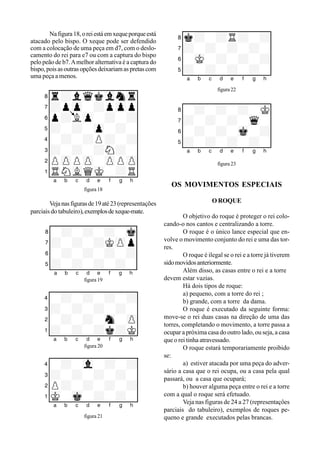 Nafigura18,oreiestáemxequeporqueestá
atacado pelo bispo. O xeque pode ser defendido
com a colocação de uma peça em d7, com o deslo-
camento do rei para e7 ou com a captura do bispo
pelo peão de b7.Amelhor alternativa é a captura do
bispo,poisasoutrasopçõesdeixariamaspretascom
uma peça a menos.
XIIIIIIIIY
8r+lwqkvlntr0
7+pzp-+pzpp0
6p+Lzp-+-+0
5+-+-zp-+-0
4-+-+P+-+0
3+-+-+N+-0
2PzPPzP-zPPzP0
1tRNvLQmK-+R0
xabcdefghy
figura 18
Vejanasfigurasde19até23(representações
parciais do tabuleiro),exemplosdexeque-mate.
XIIIIIIIIY
8-+-+-+-mk0
7+-+-+KzPp0
6-+-+-+-+0
5+-+-+-+-0
xabcdefghyfigura 19
XIIIIIIIIY
4-+-+-+-+0
3+-+-+-+-0
2-+-+-sn-zP0
1+-+-+k+K0
xabcdefghyfigura 20
XIIIIIIIIY
4-+-vl-+-+0
3+-+-+-+-0
2P+-+-+-+0
1mK-mk-+-+-0
xabcdefghy
figura 21
XIIIIIIIIY
8k+-+R+-+0
7+-+-+-+-0
6-mK-+-+-+0
5+-+-+-+-0
xabcdefghy
figura 22
XIIIIIIIIY
8-+-+-+-mK0
7+-+-+-wq-0
6-+-+-mk-+0
5+-+-+-+-0
xabcdefghy
figura 23
OS MOVIMENTOS ESPECIAIS
O ROQUE
O objetivo do roque é proteger o rei colo-
cando-o nos cantos e centralizando a torre.
O roque é o único lance especial que en-
volve o movimento conjunto do rei e uma das tor-
res.
O roque é ilegal se o rei e a torre já tiverem
sidomovidosanteriormente.
Além disso, as casas entre o rei e a torre
devem estar vazias.
Há dois tipos de roque:
a) pequeno, com a torre do rei ;
b) grande, com a torre da dama.
O roque é executado da seguinte forma:
move-se o rei duas casas na direção de uma das
torres, completando o movimento, a torre passa a
ocupar a próxima casa do outro lado, ou seja, a casa
que o rei tinha atravessado.
O roque estará temporariamente proibido
se:
a) estiver atacada por uma peça do adver-
sário a casa que o rei ocupa, ou a casa pela qual
passará, ou a casa que ocupará;
b) houver alguma peça entre o rei e a torre
com a qual o roque será efetuado.
Veja nas figuras de 24 a 27 (representaçôes
parciais do tabuleiro), exemplos de roques pe-
queno e grande executados pelas brancas.
 