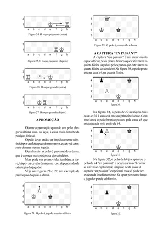 XIIIIIIIIY
4-+-+-+k+0
3+-zp-+-+-0
2-+-+-+-+0
1+-+-mK-+-0
xabcdefghy
figura 32.
XIIIIIIIIY
4-zpP+-+k+0
3+-+-+-+-0
2-+-+-+-+0
1+-+-mK-+-0
figura 31.
Na figura 32, o peão de b4 já capturou o
peão de c4 “en passant” e ocupa a casa c3 como
se estivesse capturando um peão nesta casa.A
captura “en passant” é opcional mas só pode ser
executada imediatamente. Se optar por outro lance,
o jogador perde tal direito.
XIIIIIIIIY
8-+Q+-+-+0
7+-+-+-+-0
6-mK-+k+-+0
5+-+-+-+-0
xabcdefghy
Figura 29. O peão é promovido a dama
A CAPTURA “EN PASSANT”
A captura “en passant” é um movimento
especial feito pelos peões brancos que estiverem na
quintafileiraoupelospeõespretosqueestiveremna
quarta fileira do tabuleiro.Na figura 30, o peão preto
está na casa b4, na quarta fileira.
XIIIIIIIIY
2-+-+-+-+0
1+-+-mK-+R0
xabcdefghy
Figura 24. O roque pequeno (antes)
XIIIIIIIIY
2-+-+-+-+0
1+-+-+RmK-0
xabcdefghy
Figura 25. O roque pequeno (depois)
XIIIIIIIIY
2-+-+-+-+0
1tR-+-mK-+-0
xabcdefghy
Figura 26. O roque grande (antes)
XIIIIIIIIY
2-+-+-+-+0
1+-mKR+-+-0
xabcdefghy
figura 27. O roque grande (depois)
A PROMOÇÃO
Ocorre a promoção quando um peão che-
gar à última casa, ou seja, a casa mais distante da
posição inicial.
Opeãodeve,então,serimediatamentesubs-
tituídoporqualquerpeçademesmacor,excetorei,como
partedeumamesmajogada.
Geralmente, o peão é promovido a dama,
que é a peça mais poderosa do tabuleiro.
Mas pode ser promovido, também, a tor-
re, bispo ou cavalo de mesma cor, dependendo da
estratégia do jogador.
Veja nas figuras 28 e 29, um exemplo de
promoção do peão a dama.
XIIIIIIIIY
8-+-+-+-+0
7+-zP-+-+-0
6-mK-+k+-+0
5+-+-+-+-0
xabcdefghy
figura 28. O peão é jogado na oitava fileira
xabcdefghy
figura 30.
Na figura 31, o peão de c2 avançou duas
casas e foi à casa c4 em seu primeiro lance. Com
este lance o peão branco passou pela casa c3 que
está atacada pelo peão de b4.
XIIIIIIIIY
4-zp-+-+k+0
3+-+-+-+-0
2-+P+-+-+0
1+-+-mK-+-0
xabcdefghy
 