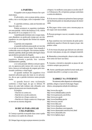 A PARTIDA
O jogador com as peças brancas faz o pri-
meirolance.
O adversário, com as peças pretas, passa,
então, a ter a vez de jogar, e deve responder o lan-
ce.
E a partida continua, cada um fazendo um
lance de cada vez.
Podem acontecer os seguintes resultados
em uma partida: vitória das brancas (1-0), vitória
das pretas (0-1) ou empate (1/2-1/2).
A partida pode terminar com o xeque-mate,
com abandono ou perda pelo tempo por um dos
jogadores ou com alguma das formas de empate
possíveis.
A partida está empatada:
a) quando nenhuma peça pode ser movida
e o rei não se encontra em xeque. Esta situação é
conhecida como rei afogado. Isto termina imedia-
tamente a partida, desde que tenha sido legal o lance
que produziu a posição de afogado;
b) mediante comum acordo entre os dois
jogadores, durante a partida. Isto termina
imediatamenteapartida;
c) se uma posição idêntica está por apare-
cer, ou apareceu pelo menos três vezes no tabu-
leiro e houver reivindicação de empate pelo inte-
ressado conforme o ritual legal;
d) quando nenhum dos jogadores tiver
material suficiente para dar mate no rei adversá-
rio, diz-se que a partida terminou numa posição
morta.
e) quando houver uma reclamação
conforme o ritual legal, de que os últimos 50
lances de cada lado tenham sido efetuados sem
capturadepeçanemmovimentodepeão.
Exemplos:
- final de rei contra rei;
- final de rei e cavalo contra rei;
- final de rei e bispo contra rei;
- final de rei e bispo contra rei e bispo que
se movem na mesma diagonal.
10 DICAS PARA JOGAR
UMA PARTIDA
1. Começe a partida avançando duas casas o peão
da coluna e ou o peão da coluna d.
2. Coloque logo em jogo as peças menores (cavalos
e bispos).As melhores casas para os cavalos são f3
e c3 (brancas) e f6 e c6 (pretas), porque controlam
o centro do tabuleiro.
3. Evite mover a dama nos primeiros lances porque
ela facilmente pode ser atacada por peças de menor
valor.
4. Não jogue várias vezes com a mesma peça ou
dê xeque sem necessidade.
5. Procure proteger o seu rei, rocando o mais cedo
possível.
6. Seja cauteloso nos movimentos de peão (prin-
cipalmente aqueles à frente do roque), já que não
podem voltar.
7. Evite trocas de peças que deixem seu adversá-
rio com mais peças, ou seja, em vantagem material.
8. Mantenha a concentração: observe todo o tabu-
leiro antes de fazer seu lance.
9. Assuma a iniciativa atacando as peças do ad-
versário sempre que possível.
10. Anote a partida para analisá-la mais tarde, pro-
curando descobrir e corrigir os seus erros.
XADREZ NA INTERNET
Nainternetestãodisponíveisinformações,
partidas, artigos e é possível até jogar. Segue
abaixo, uma pequena seleção de endereços:
http://www.cbx.org.br
http://www.clubedexadrez.com.br
http://www.persocom.com.br/bcx
http://www.cex.org.br
http://www.brasilbase.pro.br
http://www.ixc.com.br
http://www.fide.com
http://www.chesscafe.com
http://www.chessbase.com/espanola
http://www.chesscenter.com/twic/twic.html
http://www.chessclub.com
http://www.laplaza.org.ar
 