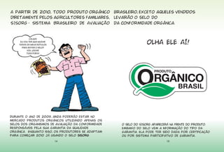 14
CALMA!
EU VOU TER QUE MUDAR
TODOS OS MEUS RÓTULOS
PARA BOTAR O SELO?
VOU JOGAR
TUDO FORA?
Durante o ano de 2009, ainda poderão estar no
mercado produtos orgânicos utilizando apenas os
selos dos organismos de avaliação da conformidade
responsáveis pela sua garantia da qualidade
orgânica. Enquanto isso, os produtores se adaptam
para começar 2010 já usando o selo sisorg.
15
OLHA ELE AÍ!
O selo do SISORG aparecerá na frente do produto.
Embaixo do selo vem a informação do tipo da
garantia. Ela pode ter sido dada por certificação
ou por sistema participativo de garantia.
 