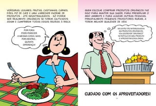 Verduras, legumes, frutas, castanhas, carnes,
pães, pó de café e uma variedade enorme de
produtos - até industrializados - só podem
ser realmente orgânicos se forem cultivados
assim e cumprirem todas essas regras à risca.
POR FORA
PODE PARECER
A MESMA COISA. MAS,
POR DENTRO...
QUANTA
DIFERENÇA!
11
Quem escolhe comprar produtos orgânicos faz
isso para manter sua saúde, para preservar o
meio ambiente e para ajudar outras pessoas,
principalmente pequenos produtores rurais, a
terem melhor qualidade de vida.
SE ESTÃO TÃO INTERESSADOS
EM PRODUTOS ORGÂNICOS,
VOU ESCREVER “ORGÂNICO”
NO RÓTULO DO MEU PRODUTO
E APROVEITAR ESSA ONDA!
������� ��� �� ���������������
 