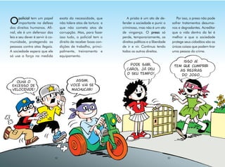 policial tem um papel           exata da necessidade, que         A prisão é um ato de de-                Por isso, o preso não pode
O      importante na defesa
dos direitos humanos. Afi-
                                       não tolere atos de tortura e
                                       que não cometa atos de
                                                                      fender a sociedade e punir o
                                                                      criminoso, mas não é um ato
                                                                                                              sofrer tratamentos desuma-
                                                                                                              nos e degradantes. Acreditar
nal, ele é um defensor das             corrupção. Mas, para fazer     de vingança. O preso só                 que a vida dentro da lei é
leis e seu dever é servir à co-        isso tudo, o policial tem o    perde, temporariamente, os              melhor e que a sociedade
munidade, protegendo as                direito de receber boas con-   direitos políticos e a liberdade        protege seus cidadãos são as
pessoas contra atos ilegais.           dições de trabalho, princi-    de ir e vir. Continua tendo             únicas coisas que podem tirar
A sociedade espera que ele             palmente, treinamento e        todos os outros direitos.               uma pessoa do crime.
só use a força na medida               equipamento.
                                                                                                                    isso aí.
                                                                           pode sair,                          tem que cumprir
                                                                         carol. já deu                            as regras
                                                                         o seu tempo!                              do jogo.
   olha o                                       assim,
 excesso de                                   você vai se
 velocidade!                                  machucar!




                                  32                                                                     33
 