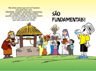 Há certas coisas que um ser humano
            não pode ficar sem.
Liberdade, respeito, educação e segurança,
     por exemplo, são tão importantes
quanto comida e abrigo. Essas coisas fazem   
       um ser humano ter uma vida
        que vale a pena ser vivida.
                                             !




                    8                               9
 