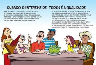 Muitas vezes, a produção orgânica tende          A atividade orgânica, assim, é controlada por
a formar um grupo entre produtores               um organismo participativo de avaliação de
e outros interessados, como consumidores,        conformidade (OPAC), que também precisa estar
técnicos e organizações sociais. Nestes casos,   credenciado no min istério da agricultura.
os participantes desse grupo podem criar         Os produtores se comprometem a seguir
um sistema participativo de garantia.            os regulamentos da produção orgânica
                                                 e fiscalizar seu cumprimento. Para que o selo
                                                 SISORG possa ser aplicado nestes casos,
                                                 é preciso haver grande participação da sociedade,
                                                 comprometimento, transparência e confiança.
 