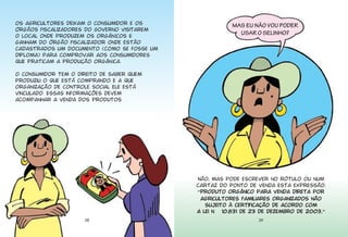 Os agricultores deixam o consumidor e os                MAS EU NÃO VOU PODER
órgãos fiscalizadores do Governo visitarem
                                                          USAR O SELINHO?
o local onde produzem os orgânicos E
ganham do órgão fiscalizador onde estão
cadastrados um documento (como se fosse um
diploma) para comprovar aos consumidores
que praticam a produção orgânica.

O consumidor tem o direito de saber quem
produziu o que está comprando e a que
organização de controle social ele está
vinculado. Essas informações devem
acompanhar a venda dos produtos.




                                             Não, mas pode escrever no rótulo ou num
                                             cartaz do ponto de venda esta expressão:
                                             ›Produto orgânico para venda direta por
                                              agricultores familiares organizados não
                                                sujeito à certificação de acordo com
                                             a Lei n 10.831 de 23 de dezembro de 20030ﬁ
                     28                                          29
 