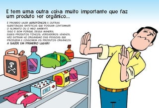 É proibido usar agrotóxicos e outras
substâncias sintéticas que possam contaminar
o ALIMENto ou o meio ambiente.
Isso é bom porque, dessa maneira,
esses produtos tóxicos, verdadeiros venenos,
não entram no organismo das pessoas que
produzem e consomem os produtos orgânicos.
A saúde em primeiro lugar!




                                               9
 