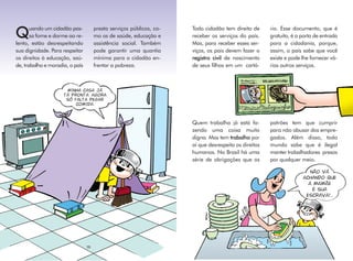 uando um cidadão pas-          presta serviços públicos, co-   Todo cidadão tem direito de      rio. Esse documento, que é
Q      sa fome e dorme ao re-
lento, estão desrespeitando
                                      mo os de saúde, educação e
                                      assistência social. Também
                                                                      receber os serviços do país.
                                                                      Mas, para receber esses ser-
                                                                                                       gratuito, é a porta de entrada
                                                                                                       para a cidadania, porque,
sua dignidade. Para respeitar         pode garantir uma quantia       viços, os pais devem fazer o     assim, o país sabe que você
os direitos à educação, saú-          mínima para o cidadão en-       registro civil de nascimento     existe e pode lhe fornecer vá-
de, trabalho e moradia, o país        frentar a pobreza.              de seus filhos em um cartó-      rios outros serviços.



                      MINHA CASA JÁ
                     TÁ PRONTA. AGORA
                      SÓ FALTA PEGAR
                          COMIDA.



                                                                      Quem trabalha já está fa-        patrões tem que cumprir
                                                                      zendo uma coisa muito            para não abusar dos empre-
                                                                      digna. Mas tem trabalho por      gados. Além disso, todo
                                                                      aí que desrespeita os direitos   mundo sabe que é ilegal
                                                                      humanos. No Brasil há uma        manter trabalhadores presos
                                                                      série de obrigações que os       por qualquer meio.

                                                                                                                        NÃO VÁ
                                                                                                                     ACHANDO QUE
                                                                                                                       A MAMÃE
                                                                                                                         É SUA
                                                                                                                      ESCRAVA!...




                                 18
 