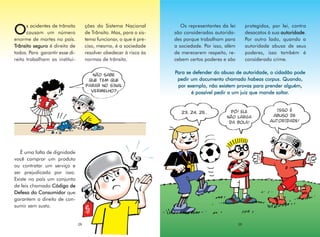 s acidentes de trânsito        ções do Sistema Nacional           Os representantes da lei        protegidos, por lei, contra
O     causam um número
enorme de mortes no país.
                                     de Trânsito. Mas, para o sis-
                                     tema funcionar, o que é pre-
                                                                     são considerados autorida-
                                                                     des porque trabalham para
                                                                                                        desacatos à sua autoridade.
                                                                                                        Por outro lado, quando a
Trânsito seguro é direito de         ciso, mesmo, é a sociedade      a sociedade. Por isso, além        autoridade abusa de seus
todos. Para garantir esse di-        resolver obedecer à risca às    de merecerem respeito, re-         poderes, isso também é
reito trabalham as institui-         normas de trânsito.             cebem certos poderes e são         considerado crime.

                                                                     Para se defender do abuso de autoridade, o cidadão pode
                                        NÃO SABE
                                      QUE TEM QUE                     pedir um documento chamado habeas corpus. Quando,
                                     PARAR NO SINAL                   por exemplo, não existem provas para prender alguém,
                                       VERMELHO?                            é possível pedir a um juiz que mande soltar.


                                                                                              PÔ! ELE                ISSO É
                                                                        23, 24, 25...
                                                                                            NÃO LARGA               ABUSO DE
                                                                                             DA BOLA!              AUTORIDADE!




   É uma falta de dignidade
você comprar um produto
ou contratar um serviço e
ser prejudicado por isso.
Existe no país um conjunto
de leis chamado Código de
Defesa do Consumidor que
garantem o direito de con-
sumir sem susto.


                                28                                                                 29
 