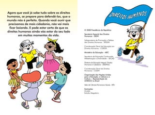 Agora que você já sabe tudo sobre os direitos
humanos, se prepare para defendê-los, que o
mundo não é perfeito. Quando você ouvir que
 precisamos de mais cidadania, não vai mais
  ficar boiando. E pode estar certo de que os
                                                © 2008 Presidência da República
direitos humanos ainda vão estar do seu lado
                                                Secretaria Especial dos Direitos
         em muitos momentos da vida.            Humanos – SEDH

                                                Subsecretaria de Promoção e Defesa
                                                dos Direitos Humanos - SPDDH

                                                Coordenação Geral de Educação em
                                                Direitos Humanos - CGEDH

                                                Ministério da Educação – MEC

                                                Secretaria de Educação Continuada,
                                                Alfabetização e Diversidade – SECAD

                                                Diretoria de Educação Integral, Direitos
                                                Humanos e Cidadania – DEIDHUC

                                                Coordenação Geral de Direitos
                                                Humanos – CGDH

                                                Organização das Nações Unidas
                                                para a Educação, a Ciência e a
                                                Cultura – Representação da
                                                UNESCO no Brasil

                                                Setor de Ciências Humanas e Sociais - SHS

                                                Ilustrações:
                                                Ziraldo
                                                Estúdio Megatério




                     34
 