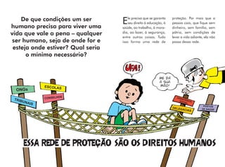 le precisa que se garanta   proteção. Por mais que a
    De que condições um ser        E   seu direito à educação, à   pessoa caia, que fique sem
humano precisa para viver uma      saúde, ao trabalho, à mora-     dinheiro, sem família, sem
                                   dia, ao lazer, à segurança,     pátria, sem condições de
vida que vale a pena – qualquer    entre outras coisas. Tudo       levar a vida adiante, ela não
 ser humano, seja de onde for e    isso forma uma rede de          passa dessa rede.
 esteja onde estiver? Qual seria
      o mínimo necessário?


                                                           ME DÁ
                                                           A SUA
              ESCOLAS                                      MÃO!
  ONGs

 TRIB         CONSELHOS                                               ASS
                                                                          IST
     UNA                                                                SOC ÊNCIA
                                                                             IAL
         IS
                                                                                        POSTOS
                                                                   DELEG               DE SAÚDE
                                                                          ACIAS
 