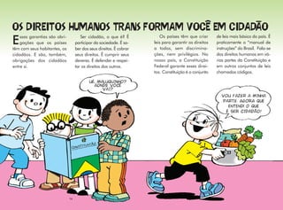 ssas garantias são obri-           Ser cidadão, o que é? É           Os países têm que criar       de leis mais básico do país. É
E   gações que os países
têm com seus habitantes, os
                                    participar da sociedade. É sa-
                                    ber dos seus direitos. É cobrar
                                                                      leis para garantir os direitos
                                                                      a todos, sem discrimina-
                                                                                                       praticamente o “manual de
                                                                                                       instruções” do Brasil. Fala-se
cidadãos. E são, também,            seus direitos. É cumprir seus     ções, nem privilégios. No        dos direitos humanos em vá-
obrigações dos cidadãos             deveres. É defender e respei-     nosso país, a Constituição       rias partes da Constituição e
entre si.                           tar os direitos dos outros.       Federal garante esses direi-     em outros conjuntos de leis
                                                                      tos. Constituição é o conjunto   chamados códigos.

                                            UÉ, MALUQUINHO?
                                              AONDE VOCÊ
                                                  VAI?
                                                                                                         VOU FAZER A MINHA
                                                                                                         PARTE. agora que
                                                                                                           entendi o que
                                                                                                          é ser CIDADÃO!




                               14
 