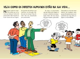 ...
      inguém pode te impe-          da quantia de dinheiro que
N     dir de andar por aí ou
viver sua vida por motivo de
                                    você tem, cor da pele, ida-
                                    de, sexo ou crença. É seu di-
                                                                         Às vezes, os preconceitos
                                                                     são tão fortes que chegam a
                                                                                                           Genocídio é o crime de tentar
                                                                                                           destruir, por qualquer meio,
                                                                     arriscar a vida de uma popu-          grupos de pessoas que se ca-
preconceito. Não importa se         reito não ser prejudicado        lação inteira. Por isso, temos        racterizam por raça, etnia, re-
é por causa de sua origem,          por preconceito.                 leis para impedir o genocídio.        ligião ou nacionalidade.

                                                                      VAI PRA
                                                                    LÁ, MOLEQUE!
                                                                    A GENTE NÃO                      MAIOR
                                                                     GOSTA DE                    PRECONCEITO!
                                                                      CRIANÇA                   GRANDES ASSIM
                                                                        PERTO.                    E AINDA NÃO
                                                                                                 CONHECEM OS
                                                                                                    DIREITOS
                                                                                                   HUMANOS!




                               16                                                                     17
 