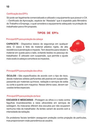 TIPOS DE EPI’s
CAPACETE - Dispositivo básico de segurança em qualquer
obra. O casco é feito de material plástico rígido, de alta
resistência à penetração e impacto. Tem desenho para rebater o
material em queda para o lado, evitando lesões no pescoço do
trabalhador. É utilizado com suspensão, que permite o ajuste
mais exato à cabeça e amortece os impactos.
ÓCULOS - São especificados de acordo com o tipo de risco,
desde materiais sólidos perfurantes até poeiras em suspensão,
passando por materiais químicos, radiação e serviços de solda
ou corte a quente com maçarico. Nesse último caso, devem ser
usadas lentes especiais.
Principal EPI para proteção da cabeça
Principal EPI para proteção dos olhos
ESCUDOS E MÁSCARAS - Protegem os olhos e o rosto contra
fagulhas incandescentes e raios ultravioleta em serviços de
soldagem. As máscaras diferem dos escudos por não ocuparem
nenhuma mão do trabalhador. As lentes variam de acordo com a
intensidade da radiação.
Os protetores faciais também asseguram proteção contra projeção de partículas,
mas proporcionam visão panorâmica ao usuário.
Principal EPI para proteção da face
Só pode ser legalmente comercializado e utilizado o equipamento que possuir o CA
– Certificado de Aprovação, espécie de “Atestado” que é expedido pelo Ministério
do Trabalho e Emprego, o qual considera o equipamento adequado na proteção do
trabalhador para o fim proposto.
Certificação dos EPI’s
10
 