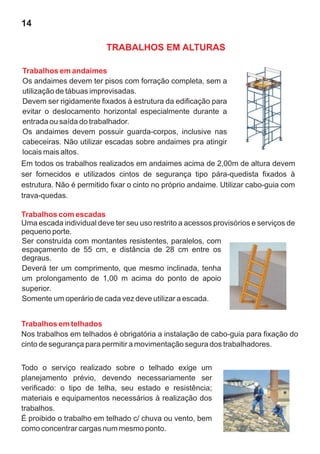 14
Trabalhos em andaimes
Os andaimes devem ter pisos com forração completa, sem a
utilização de tábuas improvisadas.
Devem ser rigidamente fixados à estrutura da edificação para
evitar o deslocamento horizontal especialmente durante a
entrada ou saída do trabalhador.
Os andaimes devem possuir guarda-corpos, inclusive nas
cabeceiras. Não utilizar escadas sobre andaimes pra atingir
locais mais altos.
Em todos os trabalhos realizados em andaimes acima de 2,00m de altura devem
ser fornecidos e utilizados cintos de segurança tipo pára-quedista fixados à
estrutura. Não é permitido fixar o cinto no próprio andaime. Utilizar cabo-guia com
trava-quedas.
Trabalhos com escadas
Uma escada individual deve ter seu uso restrito a acessos provisórios e serviços de
pequeno porte.
Ser construída com montantes resistentes, paralelos, com
espaçamento de 55 cm, e distância de 28 cm entre os
degraus.
Deverá ter um comprimento, que mesmo inclinada, tenha
um prolongamento de 1,00 m acima do ponto de apoio
superior.
Somente um operário de cada vez deve utilizar a escada.
Todo o serviço realizado sobre o telhado exige um
planejamento prévio, devendo necessariamente ser
verificado: o tipo de telha, seu estado e resistência;
materiais e equipamentos necessários à realização dos
trabalhos.
É proibido o trabalho em telhado c/ chuva ou vento, bem
como concentrar cargas num mesmo ponto.
Trabalhos em telhados
Nos trabalhos em telhados é obrigatória a instalação de cabo-guia para fixação do
cinto de segurança para permitir a movimentação segura dos trabalhadores.
TRABALHOS EM ALTURAS
 