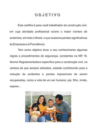 Esta cartilha é para você trabalhador da construção civil,
em cuja atividade profissional ocorre o maior número de
acidentes, em todo o Brasil, o que ocasiona perdas significativas
às Empresas e à Previdência.
Tem como objetivo levar a seu conhecimento algumas
regras e procedimentos de segurança, constantes na NR 18,
Norma Regulamentadora específica para a construção civil, na
certeza de que sempre adotados, estarão contribuindo para a
redução de acidentes e perdas impossíveis de serem
recuperadas, como a vida de um ser humano: pai, filho, irmão,
esposo...
O B J E T I V O
O B J E T I V O
 