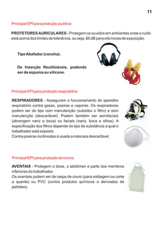 PROTETORESAURICULARES - Protegem os ouvidos em ambientes onde o ruído
está acima dos limites de tolerância, ou seja, 85 dB para oito horas de exposição.
Principal EPI para proteção auditiva
TipoAbafador (concha).
RESPIRADORES - Asseguram o funcionamento do aparelho
respiratório contra gases, poeiras e vapores. Os respiradores
podem ser do tipo com manutenção (substitui o filtro) e sem
manutenção (descartável). Podem também ser semifaciais
(abrangem nariz e boca) ou faciais (nariz, boca e olhos). A
especificação dos filtros depende do tipo de substância a qual o
trabalhador está exposto.
Contra poeiras incômodas é usada a máscara descartável.
AVENTAIS - Protegem o tórax, o abdômen e parte dos membros
inferiores do trabalhador.
Os aventais podem ser de raspa de couro (para soldagem ou corte
a quente) ou PVC (contra produtos químicos e derivados de
petróleo).
Principal EPI para proteção respiratória
Principal EPI para proteção do tronco
De Inserção Reutilizáveis, podendo
ser de espuma ou silicone.
11
 