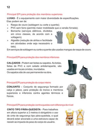 12
LUVAS - É o equipamento com maior diversidade de especificações.
Elas podem ser de:
Ø
Borracha (serviços elétricos, divididos
em cinco classes, de acordo com a
voltagem);
Ø
Algodão (redução de atritos e facilidade
em atividades onde seja necessário o
tato).
Em serviços de soldagem ou corte a quente são usadas mangas de raspa de couro.
Ø
Raspa de couro (soldagem ou corte a quente);
Ø
PVC sem forro (permite maior mobilidade que a versão forrada);
Principal EPI para proteção dos membros inferiores
CALÇADOS - Podem ser botas ou sapatos.As botas,
feitas de PVC e com solado antiderrapante, são
usadas em locais úmidos, inundados.
Os sapatos são de uso permanente na obra.
CONJUNTO – Conjunto de segurança formado por
calça e jaleco, para proteção do tronco e membros
superiores e inferiores contra agentes térmicos e
físicos.
CINTO TIPO PÁRA-QUEDISTA - Para trabalhos
em altura superior a 2 metros é obrigatório o uso
de cinto de segurança tipo pára-quedista, o qual
deverá estar ancorado a uma estrutura capaz de
resistir ao impacto do peso do corpo do usuário.
Principal EPI para proteção contra quedas com diferença de nível
Principal EPI para proteção do corpo inteiro
Principal EPI para proteção dos membros superiores
 