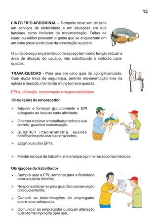 CINTO TIPO ABDOMINAL - Somente deve ser utilizado
em serviços de eletricidade e em situações em que
funcione como limitador de movimentação. Feitos de
couro ou náilon possuem argolas que se engancham em
um cabo preso à estrutura da construção ou poste.
O cinto de segurança limitador de espaço tem como função reduzir a
área de atuação do usuário, não substituindo o cinturão pára-
quedas.
TRAVA-QUEDAS - Para uso em cabo guia de aço galvanizado.
Com dupla trava de segurança, permite movimentação livre na
subida e descida, mantendo a função trava-quedas.
Obrigações do empregador
EPI's, utilização, conservação e responsabilidades
Ø
Adquirir e fornecer gratuitamente o EPI
adequado ao risco de cada atividade;
Ø
Orientar e treinar o trabalhador sobre o uso
correto, guarda e conservação;
Ø
Substituir imediatamente, quando
danificados pelo uso ou extraviados;
Ø
Exigir o uso dos EPI's;
Ø
Manter no local de trabalho, material para primeiros socorros médicos.
Obrigações do trabalhador
Ø
Sempre usar o EPI, somente para a finalidade
para o qual se destina;
Ø
Responsabilizar-se pela guarda e conservação
do equipamento;
Ø
Cumprir as determinações do empregador
sobre o uso adequado;
Ø
Comunicar ao empregador qualquer alteração
que o torne impróprio para uso.
13
 