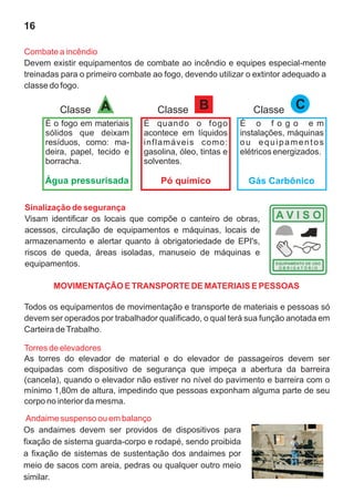 16
Sinalização de segurança
Visam identificar os locais que compõe o canteiro de obras,
acessos, circulação de equipamentos e máquinas, locais de
armazenamento e alertar quanto à obrigatoriedade de EPI's,
riscos de queda, áreas isoladas, manuseio de máquinas e
equipamentos.
Todos os equipamentos de movimentação e transporte de materiais e pessoas só
devem ser operados por trabalhador qualificado, o qual terá sua função anotada em
Carteira deTrabalho.
Torres de elevadores
As torres do elevador de material e do elevador de passageiros devem ser
equipadas com dispositivo de segurança que impeça a abertura da barreira
(cancela), quando o elevador não estiver no nível do pavimento e barreira com o
mínimo 1,80m de altura, impedindo que pessoas exponham alguma parte de seu
corpo no interior da mesma.
Andaime suspenso ou em balanço
Os andaimes devem ser providos de dispositivos para
fixação de sistema guarda-corpo e rodapé, sendo proibida
a fixação de sistemas de sustentação dos andaimes por
meio de sacos com areia, pedras ou qualquer outro meio
similar.
Combate a incêndio
Devem existir equipamentos de combate ao incêndio e equipes especial-mente
treinadas para o primeiro combate ao fogo, devendo utilizar o extintor adequado a
classe do fogo.
B
Classe
É quando o fogo
acontece em líquidos
inflamáveis como:
gasolina, óleo, tintas e
solventes.
A
Classe
É o fogo em materiais
sólidos que deixam
resíduos, como: ma-
deira, papel, tecido e
borracha.
Classe C
É o f o g o e m
instalações, máquinas
ou equipamentos
elétricos energizados.
Água pressurisada Pó químico Gás Carbônico
MOVIMENTAÇÃO E TRANSPORTE DE MATERIAIS E PESSOAS
 