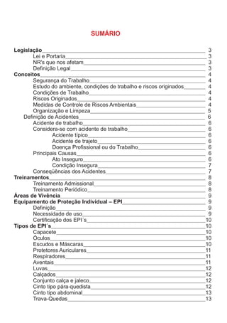 SUMÁRIO
Legislação 3
Lei e Portaria 3
NR's que nos afetam 3
Definição Legal 3
Conceitos 4
Segurança do Trabalho 4
Estudo do ambiente, condições de trabalho e riscos originados 4
Condições de Trabalho 4
Riscos Originados 4
Medidas de Controle de Riscos Ambientais 4
Organização e Limpeza 5
Definição de Acidentes 6
Acidente de trabalho 6
Considera-se com acidente de trabalho 6
Acidente típico 6
Acidente de trajeto 6
Doença Profissional ou do Trabalho 6
Principais Causas 6
Ato Inseguro 6
Condição Insegura 7
Conseqüências dos Acidentes 7
Treinamentos 8
Treinamento Admissional 8
Treinamento Periódico 8
Áreas de Vivência 9
Equipamento de Proteção Individual – EPI 9
Definição 9
Necessidade de uso 9
Certificação dos EPI´s 10
Tipos de EPI´s 10
Capacete 10
Óculos 10
Escudos e Máscaras 10
Protetores Auriculares 11
Respiradores 11
Aventais 11
Luvas 12
Calçados 12
Conjunto calça e jaleco 12
Cinto tipo pára-quedista 12
Cinto tipo abdominal 13
Trava-Quedas 13
 