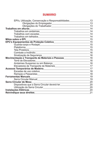 EPI's, Utilização, Conservação e Responsabilidades 13
Obrigações do Empregador 13
Obrigações do Trabalhador 13
Trabalhos em alturas 14
Trabalhos em andaimes 14
Trabalhos com escadas 14
Trabalhos em telhados 14
Mitos sobre o EPI 15
EPC's Equipamentos de Proteção Coletiva 15
Guarda-corpo e Rodapé 15
Plataforma 15
Tela Protetora 15
Combate a Incêndio 16
Sinalização de Segurança 16
Movimentação e Transporte de Materiais e Pessoas 16
Torre de Elevadores 16
Andaimes Suspenso ou em Balanço 16
Elevadores de Transporte de Materiais 17
Acessos Temporários de Madeira 17
Escadas de uso coletivo 18
Rampas e Passarelas 18
Ferramentas Manuais 19
Serra Circular Manual 19
Serra Circular de Mesa 20
Dispositivos que a Serra Circular deverá ter 20
Utilização da Serra Circular 20
Instalações Elétricas 20
Reivindique seus direitos 21
SUMÁRIO
 