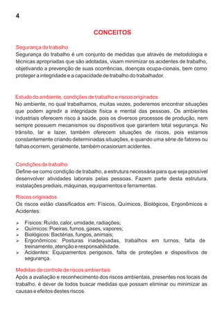 Segurança do trabalho
Segurança do trabalho é um conjunto de medidas que através de metodologia e
técnicas apropriadas que são adotadas, visam minimizar os acidentes de trabalho,
objetivando a prevenção de suas ocorrências, doenças ocupa-cionais, bem como
proteger a integridade e a capacidade de trabalho do trabalhador.
Estudo do ambiente, condições de trabalho e riscos originados
No ambiente, no qual trabalhamos, muitas vezes, poderemos encontrar situações
que podem agredir a integridade física e mental das pessoas. Os ambientes
industriais oferecem risco à saúde, pois os diversos processos de produção, nem
sempre possuem mecanismos ou dispositivos que garantem total segurança. No
trânsito, lar e lazer, também oferecem situações de riscos, pois estamos
constantemente criando determinadas situações, e quando uma série de fatores ou
falhas ocorrem, geralmente, também ocasionam acidentes.
Condições de trabalho
Define-se como condição de trabalho, a estrutura necessária para que seja possível
desenvolver atividades laborais pelas pessoas. Fazem parte desta estrutura,
instalações prediais, máquinas, equipamentos e ferramentas.
CONCEITOS
Riscos originados
Os riscos estão classificados em: Físicos, Químicos, Biológicos, Ergonômicos e
Acidentes:
Medidas de controle de riscos ambientais
Após a avaliação e reconhecimento dos riscos ambientais, presentes nos locais de
trabalho, é dever de todos buscar medidas que possam eliminar ou minimizar as
causas e efeitos destes riscos.
Ø
Físicos: Ruído, calor, umidade, radiações;
Ø
Químicos: Poeiras, fumos, gases, vapores;
Ø
Biológicos: Bactérias, fungos, animais;
Ø
Ergonômicos: Posturas inadequadas, trabalhos em turnos, falta de
treinamento, atenção e responsabilidade.
Ø
Acidentes: Equipamentos perigosos, falta de proteções e dispositivos de
segurança.
4
 