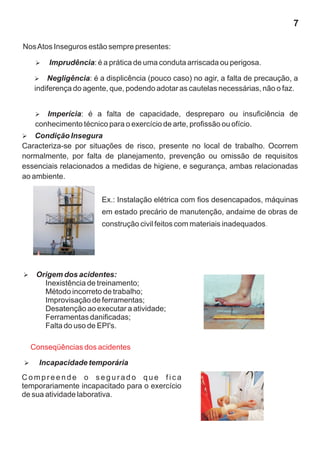 7
NosAtos Inseguros estão sempre presentes:
Ø
Negligência: é a displicência (pouco caso) no agir, a falta de precaução, a
indiferença do agente, que, podendo adotar as cautelas necessárias, não o faz.
Ø
Imprudência: é a prática de uma conduta arriscada ou perigosa.
Ø
Imperícia: é a falta de capacidade, despreparo ou insuficiência de
conhecimento técnico para o exercício de arte, profissão ou ofício.
Ø
Condição Insegura
Caracteriza-se por situações de risco, presente no local de trabalho. Ocorrem
normalmente, por falta de planejamento, prevenção ou omissão de requisitos
essenciais relacionados a medidas de higiene, e segurança, ambas relacionadas
ao ambiente.
Ex.: Instalação elétrica com fios desencapados, máquinas
em estado precário de manutenção, andaime de obras de
construção civil feitos com materiais inadequados.
Ø
Origem dos acidentes:
Inexistência de treinamento;
Método incorreto de trabalho;
Improvisação de ferramentas;
Desatenção ao executar a atividade;
Ferramentas danificadas;
Falta do uso de EPI's.
Conseqüências dos acidentes
Ø
Incapacidade temporária
C o m p r e e n d e o s e g u r a d o q u e f i c a
temporariamente incapacitado para o exercício
de sua atividade laborativa.
 
