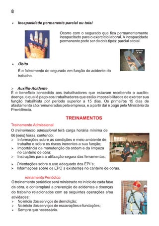 8

Incapacidade permanente parcial ou total
Ø


                             Ocorre com o segurado que fica permanentemente
                             incapacitado para o exercício laboral. A incapacidade
                             permanente pode ser de dois tipos: parcial e total.




Óbito
Ø

    É o falecimento do segurado em função do acidente do
    trabalho.


Auxílio-Acidente
Ø
É o benefício concedido aos trabalhadores que estavam recebendo o auxílio-
doença, o qual é pago aos trabalhadores que estão impossibilitados de exercer sua
função trabalhista por período superior a 15 dias. Os primeiros 15 dias de
afastamento são remunerados pela empresa, e a partir daí é pago pelo Ministério da
Previdência.

                                 TREINAMENTOS
Treinamento Admissional
O treinamento admissional terá carga horária mínima de
06 (seis) horas, contendo:
Ø   Informações sobre as condições e meio ambiente de
    trabalho e sobre os riscos inerentes a sua função;
Ø   Importância da manutenção da ordem e da limpeza
    no canteiro de obra;
Ø   Instruções para a utilização segura das ferramentas;
Orientações sobre o uso adequado dos EPI´s;
Ø
Informações sobre os EPC´s existentes no canteiro de obras.
Ø

        reinamento Periódico
O treinamento periódico será ministrado no início de cada fase
da obra, e contemplará a prevenção de acidentes e doenças
do trabalho relacionados com as seguintes operações e/ou
atividades:
Ø   No início dos serviços de demolição;
Ø   No início dos serviços de escavações e fundações;
Ø   Sempre que necessário.
 