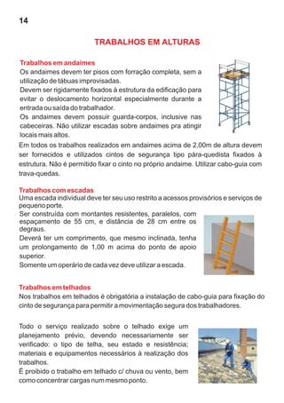 14

                         TRABALHOS EM ALTURAS

Trabalhos em andaimes
Os andaimes devem ter pisos com forração completa, sem a
utilização de tábuas improvisadas.
Devem ser rigidamente fixados à estrutura da edificação para
evitar o deslocamento horizontal especialmente durante a
entrada ou saída do trabalhador.
Os andaimes devem possuir guarda-corpos, inclusive nas
cabeceiras. Não utilizar escadas sobre andaimes pra atingir
locais mais altos.
Em todos os trabalhos realizados em andaimes acima de 2,00m de altura devem
ser fornecidos e utilizados cintos de segurança tipo pára-quedista fixados à
estrutura. Não é permitido fixar o cinto no próprio andaime. Utilizar cabo-guia com
trava-quedas.

Trabalhos com escadas
Uma escada individual deve ter seu uso restrito a acessos provisórios e serviços de
pequeno porte.
Ser construída com montantes resistentes, paralelos, com
espaçamento de 55 cm, e distância de 28 cm entre os
degraus.
Deverá ter um comprimento, que mesmo inclinada, tenha
um prolongamento de 1,00 m acima do ponto de apoio
superior.
Somente um operário de cada vez deve utilizar a escada.


Trabalhos em telhados
Nos trabalhos em telhados é obrigatória a instalação de cabo-guia para fixação do
cinto de segurança para permitir a movimentação segura dos trabalhadores.


Todo o serviço realizado sobre o telhado exige um
planejamento prévio, devendo necessariamente ser
verificado: o tipo de telha, seu estado e resistência;
materiais e equipamentos necessários à realização dos
trabalhos.
É proibido o trabalho em telhado c/ chuva ou vento, bem
como concentrar cargas num mesmo ponto.
 