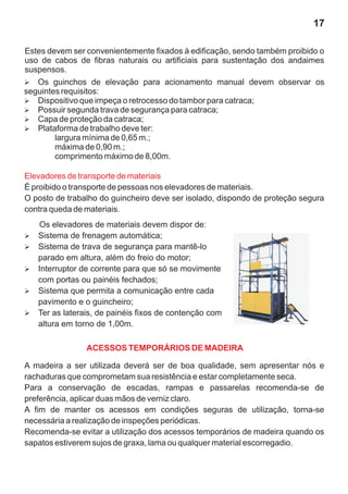 17

Estes devem ser convenientemente fixados à edificação, sendo também proibido o
uso de cabos de fibras naturais ou artificiais para sustentação dos andaimes
suspensos.
Ø  Os guinchos de elevação para acionamento manual devem observar os
seguintes requisitos:
Ø  Dispositivo que impeça o retrocesso do tambor para catraca;
Ø segunda trava de segurança para catraca;
   Possuir
Ø de proteção da catraca;
   Capa
Ø  Plataforma de trabalho deve ter:
        largura mínima de 0,65 m.;
        máxima de 0,90 m.;
        comprimento máximo de 8,00m.

Elevadores de transporte de materiais
É proibido o transporte de pessoas nos elevadores de materiais.
O posto de trabalho do guincheiro deve ser isolado, dispondo de proteção segura
contra queda de materiais.
   Os elevadores de materiais devem dispor de:
Sistema de frenagem automática;
Ø
Sistema de trava de segurança para mantê-lo
Ø
   parado em altura, além do freio do motor;
Interruptor de corrente para que só se movimente
Ø
   com portas ou painéis fechados;
Sistema que permita a comunicação entre cada
Ø
pavimento e o guincheiro;
Ø laterais, de painéis fixos de contenção com
Ter as
altura em torno de 1,00m.

                ACESSOS TEMPORÁRIOS DE MADEIRA

A madeira a ser utilizada deverá ser de boa qualidade, sem apresentar nós e
rachaduras que comprometam sua resistência e estar completamente seca.
Para a conservação de escadas, rampas e passarelas recomenda-se de
preferência, aplicar duas mãos de verniz claro.
A fim de manter os acessos em condições seguras de utilização, torna-se
necessária a realização de inspeções periódicas.
Recomenda-se evitar a utilização dos acessos temporários de madeira quando os
sapatos estiverem sujos de graxa, lama ou qualquer material escorregadio.
 