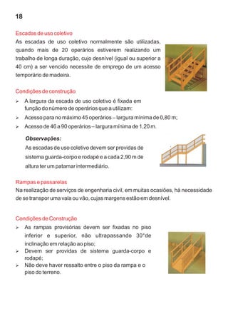 18

Escadas de uso coletivo
As escadas de uso coletivo normalmente são utilizadas,
quando mais de 20 operários estiverem realizando um
trabalho de longa duração, cujo desnível (igual ou superior a
40 cm) a ser vencido necessite de emprego de um acesso
temporário de madeira.

Condições de construção
A largura da escada de uso coletivo é fixada em
Ø
     função do número de operários que a utilizam:
Ø para no máximo 45 operários – largura mínima de 0,80 m;
Acesso
Ø de 46 a 90 operários – largura mínima de 1,20 m.
Acesso

     Observações:
     As escadas de uso coletivo devem ser providas de
     sistema guarda-corpo e rodapé e a cada 2,90 m de
     altura ter um patamar intermediário.

Rampas e passarelas
Na realização de serviços de engenharia civil, em muitas ocasiões, há necessidade
de se transpor uma vala ou vão, cujas margens estão em desnível.


Condições de Construção
As rampas provisórias devem ser fixadas no piso
Ø
     inferior e superior, não ultrapassando 30°de
inclinação em relação ao piso;
Devem ser providas de sistema guarda-corpo e
Ø
rodapé;
Não deve haver ressalto entre o piso da rampa e o
Ø
piso do terreno.
 