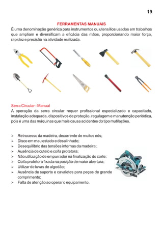 19

                            FERRAMENTAS MANUAIS
É uma denominação genérica para instrumentos ou utensílios usados em trabalhos
que ampliam e diversificam a eficácia das mãos, proporcionando maior força,
rapidez e precisão na atividade realizada.




Serra Circular - Manual
A operação da serra circular requer profissional especializado e capacitado,
instalação adequada, dispositivos de proteção, regulagem e manutenção periódica,
pois é uma das máquinas que mais causa acidentes do tipo mutilações.


Retrocesso da madeira, decorrente de muitos nós;
Ø
Ø em mau estado e desalinhado;
Disco
Desequilíbrio das tensões internas da madeira;
Ø
Ausência de cutelo e coifa protetora;
Ø
Não utilização de empurrador na finalização do corte;
Ø
Ø protetora fixada na posição de maior abertura;
Coifa
Ø de luvas de algodão;
Utilizar
Ausência de suporte e cavaletes para peças de grande
Ø
comprimento;
Øde atenção ao operar o equipamento.
Falta
 
