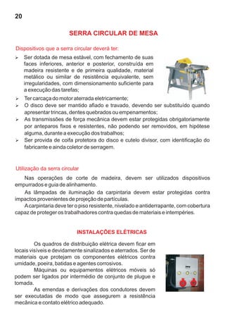 20

                       SERRA CIRCULAR DE MESA

Dispositivos que a serra circular deverá ter:
Ser dotada de mesa estável, com fechamento de suas
Ø
     faces inferiores, anterior e posterior, construída em
     madeira resistente e de primeira qualidade, material
     metálico ou similar de resistência equivalente, sem
     irregularidades, com dimensionamento suficiente para
     a execução das tarefas;
Ter carcaça do motor aterrada eletricamente;
Ø
O disco deve ser mantido afiado e travado, devendo ser substituído quando
Ø
     apresentar trincas, dentes quebrados ou empenamentos;
As transmissões de força mecânica devem estar protegidas obrigatoriamente
Ø
por anteparos fixos e resistentes, não podendo ser removidos, em hipótese
alguma, durante a execução dos trabalhos;
Ser provida de coifa protetora do disco e cutelo divisor, com identificação do
Ø
fabricante e ainda coletor de serragem.


Utilização da serra circular
   Nas operações de corte de madeira, devem ser utilizados dispositivos
empurrados e guia de alinhamento.
   As lâmpadas de iluminação da carpintaria devem estar protegidas contra
impactos provenientes de projeção de partículas.
   A carpintaria deve ter o piso resistente, nivelado e antiderrapante, com cobertura
capaz de proteger os trabalhadores contra quedas de materiais e intempéries.


                           INSTALAÇÕES ELÉTRICAS

         Os quadros de distribuição elétrica devem ficar em
locais visíveis e devidamente sinalizados e aterrados. Ser de
materiais que protejam os componentes elétricos contra
umidade, poeira, batidas e agentes corrosivos.
         Máquinas ou equipamentos elétricos móveis só
podem ser ligados por intermédio de conjunto de plugue e
tomada.
         As emendas e derivações dos condutores devem
ser executadas de modo que assegurem a resistência
mecânica e contato elétrico adequado.
 