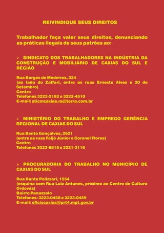 REIVINDIQUE SEUS DIREITOS


Trabalhador faça valer seus direitos, denunciando
as práticas ilegais de seus patrões ao:


SINDICATO DOS TRABALHADORES NA INDÚSTRIA DA
Ø
CONSTRUÇÃO E MOBILIÁRIO DE CAXIAS DO SUL E
REGIÃO

Rua Borges de Medeiros, 334
(ao lado do Zaffari, entre as ruas Ernesto Alves e 20 de
Setembro)
Centro
Telefones 3223-2192 e 3223-4510
E-mail: sticmcaxias.rs@terra.com.br



MINISTÉRIO DO TRABALHO E EMPREGO GERÊNCIA
Ø
REGIONAL DE CAXIAS DO SUL

Rua Bento Gonçalves, 2621
(entre as ruas Feijó Júnior e Coronel Flores)
Centro
Telefones 3223-6815 e 3221-3116



PROCURADORIA DO TRABALHO NO MUNICÍPIO DE
Ø
CAXIAS DO SUL

Rua Dante Pelizzari, 1554
(esquina com Rua Luiz Antunes, próximo ao Centro de Cultura
Ordovás)
Bairro Panazzolo
Telefones: 3223-0458 e 3223-0459
E-mail: oficiocaxias@prt4.mpt.gov.br
 