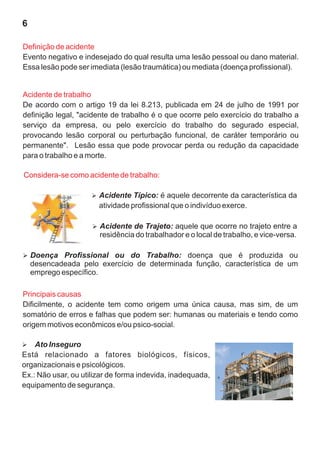 6

Definição de acidente
Evento negativo e indesejado do qual resulta uma lesão pessoal ou dano material.
Essa lesão pode ser imediata (lesão traumática) ou mediata (doença profissional).


Acidente de trabalho
De acordo com o artigo 19 da lei 8.213, publicada em 24 de julho de 1991 por
definição legal, "acidente de trabalho é o que ocorre pelo exercício do trabalho a
serviço da empresa, ou pelo exercício do trabalho do segurado especial,
provocando lesão corporal ou perturbação funcional, de caráter temporário ou
permanente". Lesão essa que pode provocar perda ou redução da capacidade
para o trabalho e a morte.

Considera-se como acidente de trabalho:

                     Acidente Típico: é aquele decorrente da característica da
                     Ø
                       atividade profissional que o indivíduo exerce.

                     Acidente de Trajeto: aquele que ocorre no trajeto entre a
                     Ø
                       residência do trabalhador e o local de trabalho, e vice-versa.

Doença Profissional ou do Trabalho: doença que é produzida ou
Ø
    desencadeada pelo exercício de determinada função, característica de um
    emprego específico.

Principais causas
Dificilmente, o acidente tem como origem uma única causa, mas sim, de um
somatório de erros e falhas que podem ser: humanas ou materiais e tendo como
origem motivos econômicos e/ou psico-social.

Ato Inseguro
Ø
Está relacionado a fatores biológicos, físicos,
organizacionais e psicológicos.
Ex.: Não usar, ou utilizar de forma indevida, inadequada,
equipamento de segurança.
 