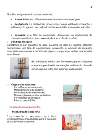 7

Nos Atos Inseguros estão sempre presentes:

   Imprudência: é a prática de uma conduta arriscada ou perigosa.
   Ø

   Negligência:
   Ø                 é a displicência (pouco caso) no agir, a falta de precaução, a
   indiferença do agente, que, podendo adotar as cautelas necessárias, não o faz.


   Imperícia:
   Ø              é a falta de capacidade, despreparo ou insuficiência de
   conhecimento técnico para o exercício de arte, profissão ou ofício.
Condição Insegura
Ø
Caracteriza-se por situações de risco, presente no local de trabalho. Ocorrem
normalmente, por falta de planejamento, prevenção ou omissão de requisitos
essenciais relacionados a medidas de higiene, e segurança, ambas relacionadas
ao ambiente.


                       Ex.: Instalação elétrica com fios desencapados, máquinas
                       em estado precário de manutenção, andaime de obras de
                       construção civil feitos com materiais inadequados.




Origem dos acidentes:
Ø
      Inexistência de treinamento;
      Método incorreto de trabalho;
      Improvisação de ferramentas;
      Desatenção ao executar a atividade;
      Ferramentas danificadas;
      Falta do uso de EPI's.

  Conseqüências dos acidentes

Incapacidade temporária
Ø

Compreende o segurado que fica
temporariamente incapacitado para o exercício
de sua atividade laborativa.
 