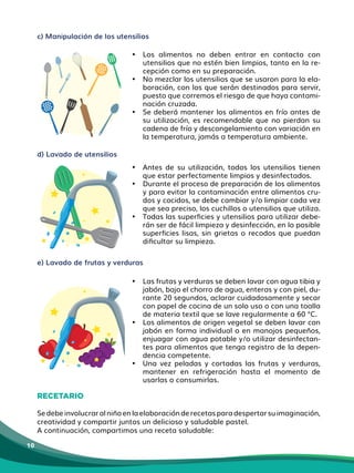 10
c) Manipulación de los utensilios
• Los alimentos no deben entrar en contacto con
utensilios que no estén bien limpios, tanto en la re-
cepción como en su preparación.
• No mezclar los utensilios que se usaron para la ela-
boración, con los que serán destinados para servir,
puesto que corremos el riesgo de que haya contami-
nación cruzada.
• Se deberá mantener los alimentos en frío antes de
su utilización, es recomendable que no pierdan su
cadena de frío y descongelamiento con variación en
la temperatura, jamás a temperatura ambiente.
• Antes de su utilización, todos los utensilios tienen
que estar perfectamente limpios y desinfectados.
• Durante el proceso de preparación de los alimentos
y para evitar la contaminación entre alimentos cru-
dos y cocidos, se debe cambiar y/o limpiar cada vez
que sea preciso, los cuchillos o utensilios que utiliza.
• Todas las superficies y utensilios para utilizar debe-
rán ser de fácil limpieza y desinfección, en lo posible
superficies lisas, sin grietas o recodos que puedan
dificultar su limpieza.
e) Lavado de frutas y verduras
• Las frutas y verduras se deben lavar con agua tibia y
jabón, bajo el chorro de agua, enteras y con piel, du-
rante 20 segundos, aclarar cuidadosamente y secar
con papel de cocina de un solo uso o con una toalla
de materia textil que se lave​regularmente​a 60 °C.
• Los alimentos de origen vegetal se deben lavar con
jabón en forma individual o en manojos pequeños,​
enjuagar con agua potable y/o utilizar desinfectan-
tes para alimentos que tenga registro de la depen-
dencia competente.
• Una vez peladas y cortadas las frutas y verduras,
mantener en refrigeración hasta el momento de
usarlas o consumirlas.
RECETARIO
Sedebeinvolucraralniñoenlaelaboraciónderecetasparadespertarsuimaginación,
creatividad y compartir juntos un delicioso y saludable pastel.
A continuación, compartimos una receta saludable:
d) Lavado de utensilios
 