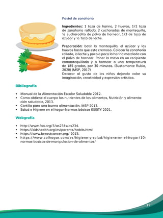 11
Pastel de zanahoria
Ingredientes: 1 taza de harina, 2 huevos, 1/2 taza
de zanahoria rallada, 2 cucharadas de mantequilla,
½ cucharadita de polvo de hornear, 1/3 de taza de
azúcar y ½ taza de leche.
Preparación: batir la mantequilla, el azúcar y los
huevos hasta que este cremoso. Colocar la zanahoria
rallada, la leche y poco a poco la harina mezclada con
el polvo de hornear. Poner la masa en un recipiente
enmantequillado y a hornear a una temperatura
de 185 grados, por 30 minutos. (Bustamante Rubio,
2020) (MSP, 2017)
Decorar al gusto de los niños dejando volar su
imaginación, creatividad y expresión artística.
Bibliografía
• Manual de la Alimentación Escolar Saludable 2012.
• Como obtiene el cuerpo los nutrientes de los alimentos, Nutrición y alimenta-
ción saludable, 2013.
• Cartilla para una buena alimentación. MSP 2013.
• Salud e Higiene en el hogar-Normas básicas ESSITY 2021.
Webgrafía
• http://www.fao.org/3/as234s/as234.
• https://kidshealth.org/es/parents/habits.html
• https://www.breastcancer.org/ 2013.
• https://www.colhogar.com/es/higiene-y-salud/higiene-en-el-hogar/10-
normas-basicas-de-manipulacion-de-alimentos/
 