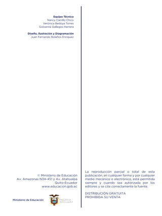 © Ministerio de Educación
Av. Amazonas N34-451 y Av. Atahualpa
Quito-Ecuador
www.educacion.gob.ec
Equipo Técnico
Nancy Carrillo Chico
Verónica Bedoya Torres
Giovanna Gallegos Herrera
Diseño, Ilustración y Diagramación
Juan Fernando Bolaños Enríquez
 
