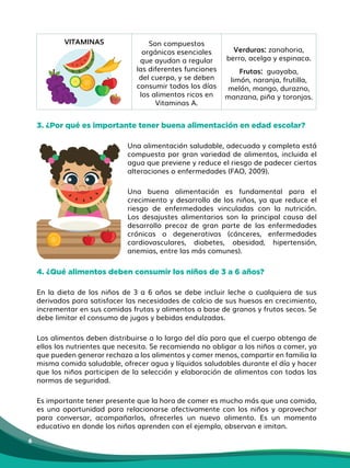 6
VITAMINAS Son compuestos
orgánicos esenciales
que ayudan a regular
las diferentes funciones
del cuerpo, y se deben
consumir todos los días
los alimentos ricos en
Vitaminas A.
Verduras: zanahoria,
berro, acelga y espinaca.
Frutas: guayaba,
limón, naranja, frutilla,
melón, mango, durazno,
manzana, piña y toronjas.
3. ¿Por qué es importante tener buena alimentación en edad escolar?
Una alimentación saludable, adecuada y completa está
compuesta por gran variedad de alimentos, incluida el
agua que previene y reduce el riesgo de padecer ciertas
alteraciones o enfermedades (FAO, 2009).
Una buena alimentación es fundamental para el
crecimiento y desarrollo de los niños, ya que reduce el
riesgo de enfermedades vinculadas con la nutrición.
Los desajustes alimentarios son la principal causa del
desarrollo precoz de gran parte de las enfermedades
crónicas o degenerativas (cánceres, enfermedades
cardiovasculares, diabetes, obesidad, hipertensión,
anemias, entre las más comunes).
4. ¿Qué alimentos deben consumir los niños de 3 a 6 años?
En la dieta de los niños de 3 a 6 años se debe incluir leche o cualquiera de sus
derivados para satisfacer las necesidades de calcio de sus huesos en crecimiento,
incrementar en sus comidas frutas y alimentos a base de granos y frutos secos. Se
debe limitar el consumo de jugos y bebidas endulzadas.
Los alimentos deben distribuirse a lo largo del día para que el cuerpo obtenga de
ellos los nutrientes que necesita. Se recomienda no obligar a los niños a comer, ya
que pueden generar rechazo a los alimentos y comer menos, compartir en familia la
misma comida saludable, ofrecer agua y líquidos saludables durante el día y hacer
que los niños participen de la selección y elaboración de alimentos con todas las
normas de seguridad.
Es importante tener presente que la hora de comer es mucho más que una comida,
es una oportunidad para relacionarse afectivamente con los niños y aprovechar
para conversar, acompañarlos, ofrecerles un nuevo alimento. Es un momento
educativo en donde los niños aprenden con el ejemplo, observan e imitan.
 