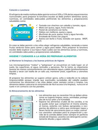 9
Colación o Lonchera:
El refrigerio de media mañana debe aportar entre el 10% y 15% de los requerimientos
nutricionales, para preparar la lonchera escolar se debe preferir alimentos sanos,
nutritivos, en cantidades adecuadas prefiriendo los alimentos y preparaciones
saludables como:
 Tostado con chochos con cebolla y tomate, agua.
 Mote con queso, agua, fruta natural.
 Pastel de zanahoria con leche.
 Habas con mellocos, queso y agua.
 Muchines de yuca, queso, fruta y agua hervida.
 Ensalada de frutas con yogurt.
 Avena con leche o fruta, tostada con queso. (MSP,
2017)
En casa se debe permitir a los niños elegir refrigerios saludables, teniendo a mano
frutas verduras listas para comer y agua para beber. Para preparar la lonchera
escolar debe explicar a sus hijas e hijos cuáles son los alimentos sanos y nutritivos,
en cantidades adecuadas y preparaciones saludables.
HIGIENE Y CUIDADOS A LA HORA DE PREPARAR ALIMENTOS
a) Mantener la limpieza y las buenas prácticas de higiene
Los microorganismos “malos” y “peligrosos” se encuentran en todo lugar: en el
suelo, las superficies, el agua, animales y personas. Por lo tanto, es importante
lavarse las manos constantemente con abundante agua y jabón (preferentemente
líquido) y secar con toalla de un solo uso, mantener pisos, superficies y​utensilios
limpios.
Al preparar los alimentos se sugiere utilizar gorra, cofia o redecilla en la cabeza
(imprescindible porque impide que eventuales suciedades del cabello puedan
contaminar los alimentos) y las uñas deben estar siempre cortas y limpias. Los
alimentos deben colocarse en estanterías de fácil acceso a la​limpieza, ​nunca en el
suelo ni en contacto con las paredes.
b) Almacenamiento de los alimentos
• Los alimentos que no necesitan frío se deben alma-
cenar en lugares limpios, secos, ventilados, protegi-
dos de la luz solar y la humedad.
• Separar los alimentos crudos de los cocidos, si no
se puede evitar que compartan el mismo estante,
al menos, aislarlos con bolsas apropiadas o reci-
pientes de plástico o vidrio que contengan tapas y
lleven fecha de vencimiento para un mejor control
• Los utensilios utilizados para la preparación y ser-
vido de la comida deben estar siempre en perfecto
estado de limpieza. Lavarlos con detergente correc-
tamente diluido y agua caliente.
LONCHERA
LONCHERA
 