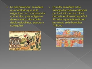 La mita: se refiere a los trabajos forzados realizados por los indios en las minas, durante el dominio español. Al nativo que laboraba en las minas, se le llamaba “mitayo”El resguardo: eran territorios que la corona cedía a los nativos con el objeto de proteger su cultura y atender al sostenimiento de su economía; estas tierras no podían ser vendidas  por los nativos, que se convertían tan solo en usuarios de ellasEl manejo de los impuestos durante la coloniaEn la época colonial los tributos giraban sobre los frentes de consumo y trabajo, en forma prioritaria. Se crearon tres tribunales de cuentas, uno en México, otro en lima y un tercero en Santafé, lo que se conoció como organización de la parte fiscal.Impuestos de la época de la colonia
