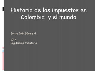 Jorge Iván Gómez H. 10ºA Legislación tributaria Historia de los impuestos en Colombia  y el mundo 