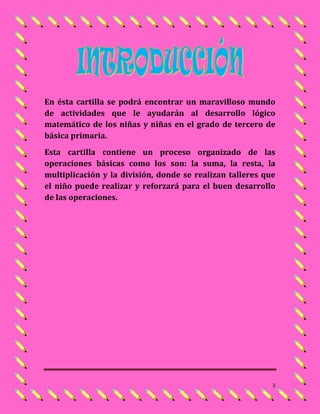 En ésta cartilla se podrá encontrar un maravilloso mundo
de actividades que le ayudarán al desarrollo lógico
matemático de los niñas y niñas en el grado de tercero de
básica primaria.
Esta cartilla contiene un proceso organizado de las
operaciones básicas como los son: la suma, la resta, la
multiplicación y la división, donde se realizan talleres que
el niño puede realizar y reforzará para el buen desarrollo
de las operaciones.




                                                           3
 