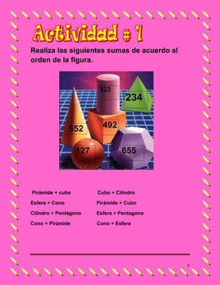 Realiza las siguientes sumas de acuerdo al
orden de la figura.



                         923
                                   234


                652       492

                  127            655



Pirámide + cubo         Cubo + Cilindro

Esfera + Cono           Pirámide + Cubo

Cilindro + Pentágono    Esfera + Pentagono

Cono + Pirámide         Cono + Esfera




                                             4
 