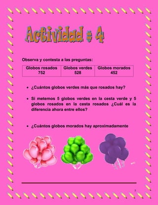 Observa y contesta a las preguntas:
 Globos rosados     Globos verdes     Globos morados
      752                528               452


   ¿Cuántos globos verdes más que rosados hay?

   Si metemos 5 globos verdes en la cesta verde y 5
    globos rosados en la cesta rosados ¿Cuál es la
    diferencia ahora entre ellos?


   ¿Cuántos globos morados hay aproximadamente




                                                       7
 