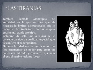 También llamada Monarquía de
autoridad en la que se dice que ah
traspasado limites discrecionales que le
concedía la tradición. La monarquía
estamental era de este tipo.
Gobierno de solo uno a quien se le
concede un tipo de cualidad especial que
le confiere el poder político.
Durante la Edad media, era la unión de
los estamentos de poder para crear un
poder centralizado y concreto que será
el que el pueblo reclame luego.
 