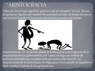 Viene de Grecia que significa “gobierno de los mejores”. Es una Forma
de gobierno ligada a un modelo de sociedad cerrada, en la que los pocos
que tienen el poder lo hacen en virtud de la posesión de ciertas
características. En la idea de platón la aristocracia es la exigencia de la
preparación de los gobernantes, por tanto, se elige un modelo de
gobierno deseable que es gobernado por quien sabe hacerlo. La
degeneración de la aristocracia en oligarquía viene cuando se supedita el
bien común al interés de los gobernantes.
 