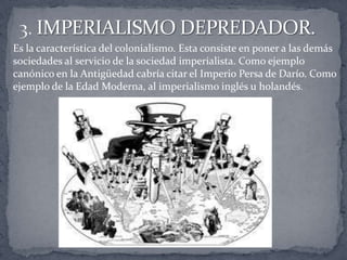 Es la característica del colonialismo. Esta consiste en poner a las demás
sociedades al servicio de la sociedad imperialista. Como ejemplo
canónico en la Antigüedad cabría citar el Imperio Persa de Darío. Como
ejemplo de la Edad Moderna, al imperialismo inglés u holandés.
 